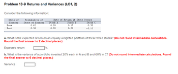 Problem 13-9 Returns and Variances (LO1, 2)
Consider the following information:
State of
Economy
Probability of
State of Economy
0.62
0.38
Boom
Bust
Variance
Rate of Return if State Occurs.
Stock B
Stock C
0.17
0.35
0.06
-0.10
a. What is the expected return on an equally weighted portfolio of these three stocks? (Do not round intermediate calculations.
Round the final answer to 2 decimal places.)
Expected return
b. What is the variance of a portfolio invested 20% each in A and B and 60% in C? (Do not round intermediate calculations. Round
the final answer to 6 decimal places.)
%
Stock A
0.09
0.20