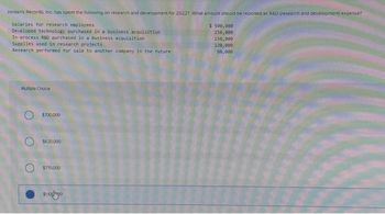 Jordan's Records, Inc. has spent the following on research and development for 2022? What amount should be reported as R&D (research and development) expense?
Salaries for research employees
Developed technology purchased in a business acquisition.
In-process R&D purchased in a business acquisition
Supplies used in research projects
Research performed for sale to another company in the future
Mumple Choice
$700,000
$620,000
$770,000
$ 500,000
250,000
150,000
120,000
30,000