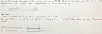 Mickley Company's plantwide predetermined overhead rates $21.00 per direct labor-hour and its direct labor
wage rate is $11.00 per hour. The following information pertains to Job A-500:
Direct materials
Direct labor
$ 280
$ 165
Required:
1. What is the total manufacturing cost assigned to Job A-500?
2. If Job A-500 consists of 40 units, what is the unit product cost for this job? (Round your answer to 2 decima
places.)
1. Total manufacturing cost
2. Unit product cost
per unit