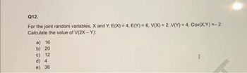 Q12.
For the joint random variables, X and Y, E(X) = 4, E(Y) = 6, V(X) = 2, V(Y) = 4, Cov(X,Y)=-2.
Calculate the value of V(2X - Y):
a) 16
b) 20
c) 12
d) 4
e) 36
I