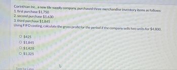 Corinthian Inc., a new tile supply company, purchased three merchandise inventory items as follows:
1. first purchase $1,750
2. second purchase $1,630
3. third purchase $1,845
Using FIFO costing, calculate the gross profit for the period if the company sells two units for $4,800.
O $425
O $1,845
O $1,420
O $1,325
Save for Later