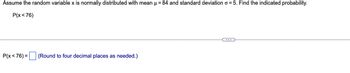 Assume the random variable x is normally distributed with mean μ = 84 and standard deviation o=5. Find the indicated probability.
P(x <76)
P(x<76) =
(Round to four decimal places as needed.)
C...