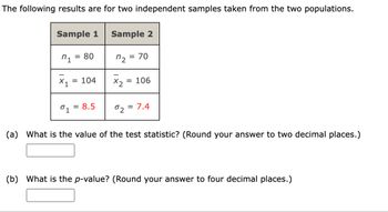 The following results are for two independent samples taken from the two populations.
Sample 1
n₁ = 80
X₁ = 104
01 = 8.5
Sample 2
n₂ =
x2
= 70
= 106
02 = 7.4
(a) What is the value of the test statistic? (Round your answer to two decimal places.)
(b) What is the p-value? (Round your answer to four decimal places.)