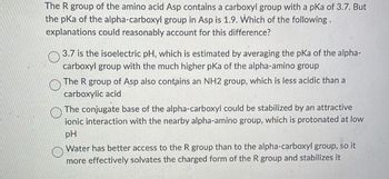 The R group of the amino acid Asp contains a carboxyl group with a pKa of 3.7. But
the pka of the alpha-carboxyl group in Asp is 1.9. Which of the following.
explanations could reasonably account for this difference?
3.7 is the isoelectric pH, which is estimated by averaging the pka of the alpha-
carboxyl group with the much higher pKa of the alpha-amino group
The R group of Asp also contains an NH2 group, which is less acidic than a
carboxylic acid
The conjugate base of the alpha-carboxyl could be stabilized by an attractive
ionic interaction with the nearby alpha-amino group, which is protonated at low
pH
Water has better access to the R group than to the alpha-carboxyl group, so it
more effectively solvates the charged form of the R group and stabilizes it