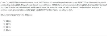 Crane Co. had 190000 shares of common stock, 20700 shares of convertible preferred stock, and $1540000 of 4% convertible bonds
outstanding during 2025. The preferred stock is convertible into 40400 shares of common stock. During 2025, Crane paid dividends of
$1.00 per share on the common stock and $3 per share on the preferred stock. Each $1000 bond is convertible into 30 shares of
common stock. Crane's net income for 2025 was $605000 and its income tax rate was 35%.
Diluted earnings per share for 2025 was
O $2.33.
#
O $2.19.
O $2.15.
O $2.63.