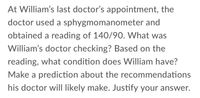 At William's last doctor's appointment, the
doctor used a sphygmomanometer and
obtained a reading of 140/90. What was
William's doctor checking? Based on the
reading, what condition does William have?
Make a prediction about the recommendations
his doctor will likely make. Justify your answer.
