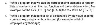 3. Write a program that will add the corresponding elements of random lists of numbers using the `map` function and the `lambda` function. For example: for the lists [1, 2, 3] and [4, 5, 6] the result will be [5, 7, 9].

4. Write a program that sorts a list of dictionaries by the value of some common key using a `lambda` function (for example, a list of employees by their age).