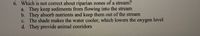 6. Which is not correct about riparian zones of a stream?
a. They keep sediments from flowing into the stream
b. They absorb nutrients and keep them out of the stream
c. The shade makes the water cooler, which lowers the oxygen level
d. They provide animal cooridors
