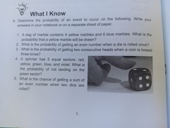 What I Know
A. Determine the probability of an event to occur on the following. Write your
answers in your notebook or on a separate sheet of paper.
1. A bag of marble contains 4 yellow marbles and 6 blue marbles. What is the
probability that a yellow marble will be drawn?
2. What is the probability of getting an even number when a die is rolled once?
3. What is the probability of getting two consecutive heads when a coin is tossed
three times?
4. A spinner has 5 equal sectors: red,
yellow, green, blue, and violet. What is
the probability of not landing on the
green sector?
5. What is the chance of getting a sum of
an even number when two dice are
rolled?
1