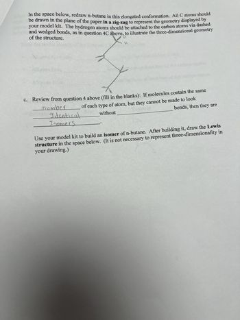 In the space below, redraw n-butane in this elongated conformation. All C atoms should
be drawn in the plane of the paper in a zig-zag to represent the geometry displayed by
your model kit. The hydrogen atoms should be attached to the carbon atoms via dashed
and wedged bonds, as in question 4C above, to illustrate the three-dimensional geometry
of the structure.
27
c. Review from question 4 above (fill in the blanks): If molecules contain the same
of each type of atom, but they cannot be made to look
bonds, then they are
number
Identical
Isomers
without
Use your model kit to build an isomer of n-butane. After building it, draw the Lewis
structure in the space below. (It is not necessary to represent three-dimensionality in
your drawing.)