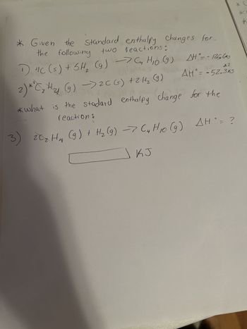 * Given the Changes for
the following two
Standard enthalpy
two reactions:
1) 4C (s) + 6H₂ (g) → Cn H₁0 (9) A°= -125600
tallins
*2
AH° = -52.3k5
COM
2) **C₂ H₂ (g) → 2C(s) + 2 H₂ (9)
14
*what is the stadard enthalpy change for the
reaction :
C
3) 20₂ H₁₂ (9) + H₂ (9) -> (4 H10 (9) AH`= ?
KJ
*