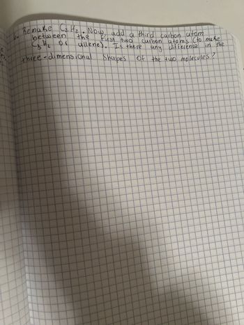 e
es
Remake Cz Hz. Now add a third carbon atom
first two
allene). Is there
Shapes
between
C 3 H ₂ Or
three-dimensional
Carbon atoms (to make
any difference in the
of the two molecules?