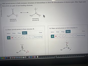 O Macmillan Learning
Add curved arrows to both resonance structures of nitromethane to show the delocalization of electron pairs. Hint: begin your
first arrow at a pair of non-bonding electrons.
H3C
A
N+
resonance
structure A
Select Draw Rings
A. Draw curved arrows to form structure B.
+H
-H
H₂C
More
O
H3C
(
:0:
N
resonance
structure B
=o
24
Erase
Reset Drawing
B. Draw curved arrows to form structure A.
Select
Draw
+H
Rings
-H
H₂C
More
N
0
||
(
(
: 0:
Erase
Reset Drawing
O
C