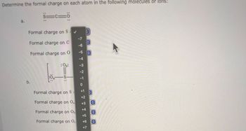 **Determine the formal charge on each atom in the following molecules or ions:**

### a.
**Structure:**  
S≡C=O

- **Formal charge on S**  
  (Options range from -7 to +7)

- **Formal charge on C**  
  (Options range from -7 to +7)

- **Formal charge on O**  
  (Options range from -7 to +7)

### b.
**Structure:**  
O=S=O (with single bonds to additional O atoms denoted as "O")

- **Formal charge on S**  
  (Options range from -7 to +7)

- **Formal charge on O (one single-bonded to S)**  
  (Options range from -7 to +7)

- **Formal charge on O (second single-bonded to S)**  
  (Options range from -7 to +7)

- **Formal charge on O (double-bonded to S)**  
  (Options range from -7 to +7)