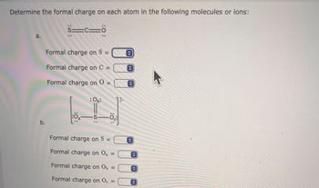 **Determine the formal charge on each atom in the following molecules or ions:**

### a.

- Structure: `S≡C−O` (with lone pairs represented around each atom)
  
- **Formal charge on S =** 

- **Formal charge on C =** 

- **Formal charge on O =** 

### b.

- Structure:
  ```
          [ Oₐ   ]
          |       |
      Oᵦ—S—O