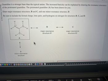 O Macmillan Learning
S
Guanidine is a stronger base than the typical amine. The increased basicity can be explained by drawing the resonance structures
of the protonated guanidine. The protonated guanidine (A) has been drawn for you.
Draw major resonance structures, B and C, and one minor resonance structure, D.
Be sure to include the formal charge, lone pairs, and hydrogens on nitrogen for structures B, C, and D.
alt
A
H-
HIN
Z
A
HIZ:
H
H
D
minor resonance
structure
B
major resonance
structure #1
N
C
major resonance
structure #2