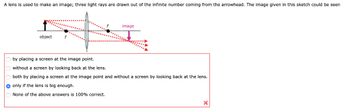 A lens is used to make an image; three light rays are drawn out of the infinite number coming from the arrowhead. The image given in this sketch could be seen
object
image
by placing a screen at the image point.
without a screen by looking back at the lens.
both by placing a screen at the image point and without a screen by looking back at the lens.
only if the lens is big enough.
None of the above answers is 100% correct.