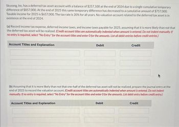 Skysong, Inc. has a deferred tax asset account with a balance of $257,100 at the end of 2024 due to a single cumulative temporary
difference of $857,000. At the end of 2025 this same temporary difference has decreased to a cumulative amount of $757,000.
Taxable income for 2025 is $657,000. The tax rate is 20% for all years. No valuation account related to the deferred tax asset is in
existence at the end of 2024.
(a) Record income tax expense, deferred income taxes, and income taxes payable for 2025, assuming that it is more likely than not that
the deferred tax asset will be realized. (Credit account titles are automatically indented when amount is entered. Do not indent manually. If
no entry is required, select "No Entry" for the account titles and enter O for the amounts. List all debit entries before credit entries.)
Account Titles and Explanation
Debit
Credit
(b) Assuming that it is more likely than not that one-half of the deferred tax asset will not be realized, prepare the journal entry at the
end of 2025 to record the valuation account. (Credit account titles are automatically indented when amount is entered. Do not indent
manually. If no entry is required, select "No Entry" for the account titles and enter O for the amounts. List debit entry before credit entry)
Account Titles and Explanation
Debit
Credit