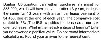 Dunbar Corporation can either purchase an asset for
$38,000, which will have no value after 13 years, or lease
the same for 13 years with an annual lease payment of
$4,458, due at the end of each year. The company's cost
of debt is 8%. The IRS classifies the lease as a non-tax-
oriented lease. What is the net advantage of leasing? Enter
your answer as a positive value. Do not round intermediate
calculations. Round your answer to the nearest cent.