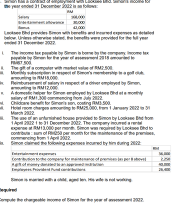 Simon has a contract of employment with Looksee Bhd. Simon's income for
the year ended 31 December 2022 is as follows:
RM
i.
168,000
30,000
Bonus
42,000
Looksee Bhd provides Simon with benefits and incurred expenses as detailed
below. Unless otherwise stated, the benefits were provided for the full year
ended 31 December 2022.
ii.
iv.
V.
vi.
vii.
iii.
ix.
Salary
Entertainment allowance
The income tax payable by Simon is borne by the company. Income tax
payable by Simon for the year of assessment 2018 amounted to
RM67,500.
The gift of a computer with market value of RM2,500.
Monthly subscription in respect of Simon's membership to a golf club,
amounting to RM18,000.
Reimbursement of salary in respect of a driver employed by Simon,
amounting to RM12,000.
A domestic helper for Simon employed by Looksee Bhd at a monthly
salary of RM1,300 commencing from July 2022.
Childcare benefit for Simon's son, costing RM3,500.
Hotel room charges amounting to RM25,000, from 1 January 2022 to 31
March 2022.
The use of an unfurnished house provided to Simon by Looksee Bhd from
1 April 2022 1 to 31 December 2022. The company incurred a rental
expense at RM13,000 per month. Simon was required by Looksee Bhd to
contribute: sum of RM250 per month for the maintenance of the premises,
commencing from 1 April 2022.
Simon claimed the following expenses incurred by him during 2022:
Entertainment expenses
Contribution to the company for maintenance of premises (as per 8 above)
A gift of money donated to an approved institution
Employees Provident Fund contributions
Simon is married with a child, aged ten. His wife is not working.
Required
Compute the chargeable income of Simon for the year of assessment 2022.
RM
36,000
2,250
40,000
26,400