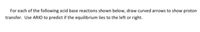 For each of the following acid base reactions shown below, draw curved arrows to show proton
transfer. Use ARIO to predict if the equilibrium lies to the left or right.
