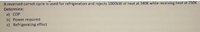 A reversed carnot cycle is used for refrigeration and rejects 1000kW of heat at 340K while receiving heat at 250K.
Determine:
a) COP
b) Power required
c) Refrigerating effect
