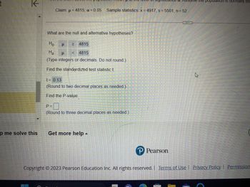 t
K
p me solve this
Claim: μ< 4815; a = 0.05 Sample statistics: x=4917, s=5501, n = 52
(
What are the null and alternative hypotheses?
Ho
μ ≥
4815
Ha
μ
4815
(Type integers or decimals. Do not round.)
Find the standardized test statistic t.
t= 0.13
(Round to two decimal places as needed.)
Find the P-value.
P=
(Round to three decimal places as needed.)
Get more help -
PSSION.
P Pearson
the population is normally dis
K
Copyright © 2023 Pearson Education Inc. All rights reserved. | Terms of Use | Privacy Policy | Permission