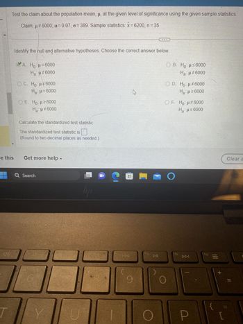 Test the claim about the population mean, µ, at the given level of significance using the given sample statistics.
Claim: μ#6000; a= 0.07; a=389. Sample statistics: x = 6200, n = 35
e this
70
Identify the hull and alternative hypotheses. Choose the correct answer below.
A. H=6000
Ha: µ‡6000
OC. Ho: μ‡6000
H₂:µ=6000
O E. Ho: µ ≥6000
Ha:µ‡6000
Calculate the standardized test statistic.
The standardized test statistic is
(Round to two decimal places as needed.)
Get more help -
Q Search
6
lipi
DC
U
98
J
ESDEN
tg
pag
8
বিব
DE
9
M
f10
DII
ⒸB. Ho: μ≤6000
Ha: μ‡6000
OD. Ho: μ#6000
Ha: μ ≥6000
OF. Ho: μ#6000
Ha: μ≤6000
O
f11
DDI
P
f12
1!1
+
Clear a
=