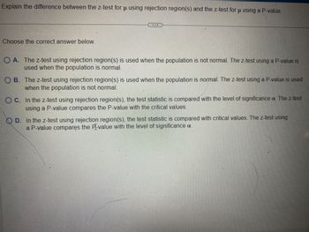 Explain the difference between the z-test for u using rejection region(s) and the z-test for u using a P-value.
Choose the correct answer below.
A. The z-test using rejection region(s) is used when the population is not normal. The z-test using a P-value is
used when the population is normal.
B. The z-test using rejection region(s) is used when the population is normal. The z-test using a P-value is used
when the population is not normal.
OC. In the z-test using rejection region(s), the test statistic is compared with the level of significance a. The z-test
using a P-value compares the P-value with the critical values.
D. In the z-test using rejection region(s), the test statistic is compared with critical values. The z-test using
a P-value compares the P-value with the level of significance a