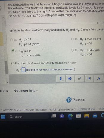 e this
A scientist estimates that the mean nitrogen dioxide level in a city is greater th
this estimate, you determine the nitrogen dioxide levels for 31 randomly select
per billion) are listed to the right. Assume that the population standard deviatio
the scientist's estimate? Complete parts (a) through (e).
(a) Write the claim mathematically and identify Ho and Ha. Choose from the fol
A. H₂H<34
Ha: ≥34 (claim)
D. Hou≤34
H₂>34 (claim)
Get more help -
(b) Find the critical value and identify the rejection region.
Zo=(Round to two decimal places as needed.)
H
B. Hop=34 (claim)
Ha: μ> 34
O E. Ho: μ≤34 (claim)
H₂:μ> 34
a
H
P Pearson
101 √
Copyright © 2023 Pearson Education Inc. All rights reserved. | Terms of Use | Priva
Q Search
C