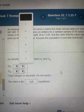 O 20105
Week 7 Home
his
An employi
$97,000. T
shown in th
parts (a) th
(a) Identify
A
The claim is the
II
#
V
(
Get more help -
Question 22, 7.3.25-T
Part 1 of 6
Hor
Ha
(Type integers or decimals. Do not round.)
null hypothesis.
on service claims the mean annual salary for seni
ries (in dollars) for a random sample of 16 senior
right. At α = 0.05, test the claim that the mean sala
w. Assume the population is normally distributed.
state Ho and H
>
4