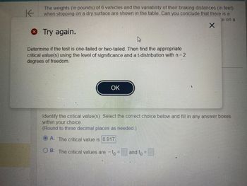 K
The weights (in pounds) of 6 vehicles and the variability of their braking distances (in feet)
when stopping on a dry surface are shown in the table. Can you conclude that there is a
ce on a
* Try again.
4
Determine if the test is one-tailed or two-tailed. Then find the appropriate
critical value(s) using the level of significance and a t-distribution with n - 2
degrees of freedom.
OK
L
and to F
X
Identify the critical value(s). Select the correct choice below and fill in any answer boxes
within your choice.
(Round to three decimal places as needed)
A. The critical value is 0.917
OB. The critical values are to F