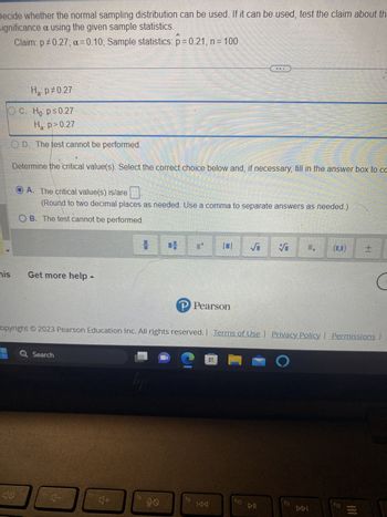 Decide whether the normal sampling distribution can be used. If it can be used, test the claim about the
significance a using the given sample statistics.
Claim: p0.27; a=0.10; Sample statistics: p= 0.21, n = 100
Ha: p=0.27
OC. Ho p≤0.27
Ha: p>0.27
OD. The test cannot be performed.
Determine the critical value(s). Select the correct choice below and, if necessary, fill in the answer box to co
his
10
A. The critical value(s) is/are
(Round to two decimal places as needed. Use a comma to separate answers as needed.)
OB. The test cannot be performed.
Get more help -
Q Search
16
4-
4+
hj
18
opyright © 2023 Pearson Education Inc. All rights reserved. | Terms of Use | Privacy Policy | Permissions |
90
IN
P Pearson
20
tg
11
KAA
wa w z t t t t t t t fff
f10
S
S
DII
1.
f11
DDI
12
12
+1
1!1
C