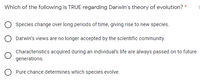 Which of the following is TRUE regarding Darwin's theory of evolution?
Species change over long periods of time, giving rise to new species.
Darwin's views are no longer accepted by the scientific community.
Characteristics acquired during an individual's life are always passed on to future
generations.
O Pure chance determines which species evolve.
