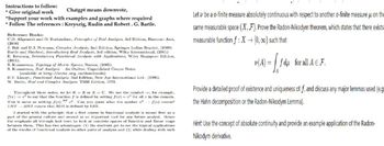 Instructions to follow:
* Give original work
Chatgpt means downvote,
*Support your work with examples and graphs where required
* Follow The references: Kreyszig, Rudin and Robert. G. Bartle.
Reference Books:
C.D. Aliprantis and O. Burkinshaw, Principles of Real Analysis, 3rd Edition, Harcourt Asia,
(2000)
J. Bak and D.J. Newman, Complex Analysis, 2nd Edition, Springer Indian Reprint, (2009)
Bartle and Sherbert, Introductory Real Analysis, 3rd edition, Wiley International, (2001)
E. Kreyszig, Introductory Functional Analysis with Applications, Wiley Singapore Edition,
(2001).
S. Kumaresan, Topology of Metric Spaces, Narosa, (2005).
S. Kumaresan, Real Analysis - An Oulline, Unpublished Course Notes
(available at http://mtts.org.in/downloads)
B.V. Limaye, Functional Analysis, 2nd Edition, New Age International Ltd., (1996).
W. Rudin, Real and Complex Analysis, TMH Edition, 1973.
Throughout these notes, we let KR or KC. We use the symbol, for example,
f(x)² to say that the function f is defined by setting f(x) = for all in the domain.
This is same as writing f(x) 2. Can you guess what the symbol x2f(x) means?
LIIS IS means that RIIS is defined by LIIS.
I started with the principle that a first course in functional analysis is meant first as a
part of the general culture and second as an important tool for any future analyst. Ilence
the emphasis all through had been to look at concrete spaces of function and linear maps
between them. This has two advantages: (1) the students get to see the typical applications
of the results of functional analysis to other parts of analysis and (2) while dealing with such
Let be ao-finite measure absolutely continuous with respect to another o-finite measure on the
same measurable space (X, F). Prove the Radon-Nikodym theorem, which states that there exists
measurable function f: X(0,00) such that
(A) = f du for all € F.
Provide a detailed proof of existence and uniqueness off, and discuss any major lemmas used (e.g
the Hahn decomposition or the Radon-Nikodym Lemma).
Hint: Use the concept of absolute continuity and provide an example application of the Radon-
Nikodym derivative