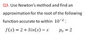 Q3. Use Newton's method and find an
approximation for the root of the following
function accurate to within 10-2:
f (x) = 2 + Sin(x) – x
Po = 2
