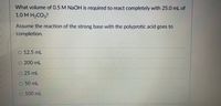 What volume of 0.5 M NaOH is required to react completely with 25.0 mL of
1.0М Н-СОз?
Assume the reaction of the strong base with the polyprotic acid goes to
completion.
O 12.5 mL
O 200 mL
O 25 mL
O 50 mL
O 100 mL
