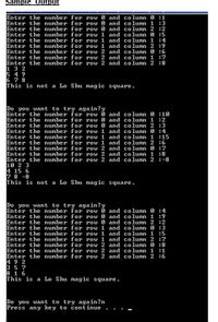 Sample Output
Enter the number for row 0 and column 0 :1
Enter the number for row 0 and column 1 :3
Enter the number for row 0 and column 2 :2
Enter the number for row 1 and column 0 :5
Enter the number for row 1 and column 1 :4
Enter the number for row 1 and column 2 :9
Enter the number for row 2 and column 0 :6
Enter the number for row 2 and column 1 :7
Enter the number for row 2 and column 2 :8
1 3 2
5 4 9
6 7 8
This is not a Lo Shu magic square.
Do you want to try again?y
Enter the number for row 6 and column 0 :10
Enter the number for row 0 and column 1 :2
Enter the number for row 0 and column 2 :3
Enter the number for row 1 and column 0 :4
Enter the number for row 1 and column 1 :15
Enter the number for row 1 and column 2 :6
Enter the number for row 2 and column 0 :7
Enter the number for row 2 and column 1 :8
Enter the number for row 2 and column 2 :-8
10 2 3
4 15 6
7 8 -8
This is not a Lo Shu magic square.
Do you want to try again?y
Enter the number for row O and column 0 :4
Enter the number for row 0 and column 1 :9
Enter the number for row 0 and column 2 :2
Enter the number for row 1 and column 0 :3
Enter the number for row 1 and column 1 :5
Enter the number for row 1 and column 2 :7
Enter the number for row 2 and column 0 :8
Enter the number for row 2 and column 1 :1
Enter the number for row 2 and column 2 :6
4 9 2
3 5 7
8 1 6
This is a Lo Shu magic square.
Do you want to try again?n
Press any key to continue .
