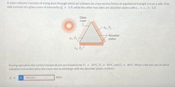 A solar collector consists of a long duct through which air is blown; its cross section forms an equilateral triangle 1 m on a side. One
side consists of a glass cover of emissivity = 0.9. while the other two sides are absorber plates with 2 = 3 = 1.0.
i 290.054
E1, T₁7
W/m
Glass
cover
£3, T3
-2 T₂
During operation the surface temperatures are known to be T₁ = 25°C,T,= 45°C, and T₁ = 80°C. What is the net rate at which
radiation is transferred to the cover due to exchange with the absorber plates, in W/m?
Absorber
plates