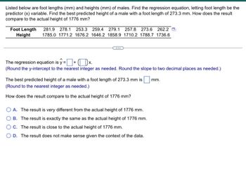 ### Educational Exercise: Analyzing Foot Lengths and Heights in Males

This exercise involves finding the linear regression equation for a dataset where foot length (in mm) is used as the predictor (independent variable) to estimate the height (in mm) of males. The dataset provided includes foot lengths and corresponding heights:

#### Data Table:
- **Foot Length (mm):** 281.9, 278.1, 253.3, 259.4, 279.1, 257.8, 273.6, 262.2
- **Height (mm):** 1785.0, 1771.2, 1676.2, 1646.2, 1858.9, 1710.2, 1788.7, 1736.6

#### Tasks:
1. **Find the Regression Equation:**
   - The regression equation is of the form:  
     \[
     \hat{y} = ( \text{y-intercept} ) + ( \text{slope} ) \cdot x
     \]
   - Round the y-intercept to the nearest integer and the slope to two decimal places as needed.

2. **Predicting Height:**
   - Compute the best predicted height for a male with a foot length of 273.3 mm.
   - Round the predicted height to the nearest integer.

3. **Comparison to Actual Height:**
   - Compare your predicted height to an actual height of 1776 mm and determine the comparison:
     - **Option A:** The result is very different from the actual height of 1776 mm.
     - **Option B:** The result is exactly the same as the actual height of 1776 mm.
     - **Option C:** The result is close to the actual height of 1776 mm.
     - **Option D:** The result does not make sense given the context of the data.

Consider using statistical software or a calculator to perform the regression analysis to determine the specific values for the y-intercept and slope and to predict the height accurately.