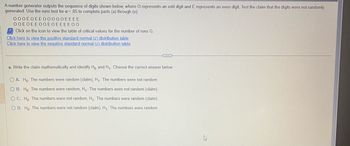 A number generator outputs the sequence of digits shown below, where O represents an odd digit and E represents an even digit. Test the claim that the digits were not randomly
generated. Use the runs test for a = .05 to complete parts (a) through (e).
000EOEEO0000EEEE
ΟΟΕΟΕΕΟΟΕΟΕΕΕΕΟΟ
Click on the icon to view the table of critical values for the number of runs G.
Click here to view the positive standard normal (z) distribution table
Click here to view the negative standard normal (z) distribution table
a. Write the claim mathematically and identify Ho and H₁. Choose the correct answer below.
OA. Ho: The numbers were random (claim), H₁: The numbers were not random
OB. Ho: The numbers were random, H₁: The numbers were not random (claim)
OC. Ho: The numbers were not random, H₁: The numbers were random (claim)
O D. Ho: The numbers were not random (claim), H₁: The numbers were random
A