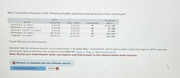 Asset
Date
Acquired
Way Corporation disposed of the following tangible personal property assets in the current year.
Original
Basis
Date Sold
Convention
Furniture (7-year)
5/12/19
7/15/23
HY
$ 82,500
Machinery (7-year)
3/23/20
3/15/23
MQ
99,500
Delivery truck* (5-year)
9/17/21
3/13/23
HY
42,000
Machinery (7-year)
10/11/22
8/11/23
MQ
298,600
Computer (5-year)
10/11/23
12/15/23
HY
102,000
*Used 100 percent for business.
Assume that the delivery truck is not a luxury auto. Calculate Way Corporation's 2023 depreciation deduction (ignore $179 expense
and bonus depreciation for this problem). (Use MACRS Table 1, Table 2, and Exhibit 10-6.)
Note: Round your intermediate dollar calculations and final answer to the nearest whole dollar amount.
Answer is complete but not entirely correct.
Depreciation deduction
$ 93,643 x