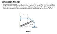 Conservation of Energy
3. Problem 14-68 (Textbook): The 5-kg collar has a velocity of 5 m/s to the right when it is at A (Figure
3). It then travels down along the smooth guide. Determine the speed of the collar when it reaches
point B, which is located just before the end of the curved portion of the rod. The spring has an
unstretched length of 100 mm and B is located just before the end of the curved portion of the rod.
200 mm
ww
200 mm
AN
k = 50 N/m
Figure 3
