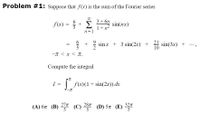 Problem #1: Suppose that f(x) is the sum of the Fourier series
3 + 6n
f(x)
* sin(nx)
1+n-
n=1
6
* sin x + 3 sin(2x) +
4 sin(3x) +
10
-T < x < T.
Compute the integral
I =
| f(x)(1 + sin(2x)) dx
32л
(A) 67 (B) (C) 28% 2
277
5
(D) 5n (E)
