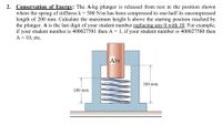 Conservation of Energy: The A-kg plunger is released from rest in the position shown
where the spring of stiffness k= 500 N/m has been compressed to one-half its uncompressed
length of 200 mm. Calculate the maximum height h above the starting position reached by
the plunger. A is the last digit of your student number replacing any 0 with 10. For example,
if your student number is 400027581 then A = 1, if your student number is 400027580 then
A = 10, etc.
Akg
150 mm
100 mm
2.
