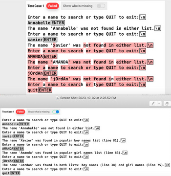 Test Case 1
Failed
Test Case 1 Failed Show what's missing
Enter a name to search or type QUIT to exit: \n
Annabelle ENTER
The name 'Annabelle' was not found in either list.\n
Enter a name to search or type QUIT to exit: \n
xavier ENTER
The name 'xavier' was not found in either list.\n
Enter a name to search or type QUIT to exit: \n
AMANDA ENTER
The name 'AMANDA' was not found in either list.\n
Enter a name to search or type QUIT to exit: \n
jordAn ENTER
The name 'jordAn' was not found in either list.\n
Enter a name to search or type QUIT to exit: \n
quit ENTER
Show what's missing
Screen Shot 2023-10-02 at 2.26.52 PM
Enter a name to search or type QUIT to exit: \n
Annabelle ENTER
The name 'Annabelle' was not found in either list.\n
Enter a name to search or type QUIT to exit: \n
xavier ENTER
The name 'Xavier' was found in popular boy names list (line 81).\n
Enter a name to search or type QUIT to exit: \n
AMANDA ENTER
The name 'Amanda' was found in popular girl names list (line 63).\n
Enter a name to search or type
QUIT to exit: \n
jordAn ENTER
10
The name Jordan' was found in
both lists: boy names (line 38) and girl names (line 75).\n
Enter a name to search or type QUIT to exit: \n
quit ENTER