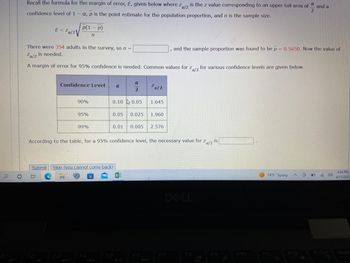 0
Recall the formula for the margin of error, E, given below where Za/2 is the z value corresponding to an upper tail area of
z
confidence level of 1 - a, p is the point estimate for the population proportion, and n is the sample size.
2
E = Za/2
p(1 - p)
n
There were 354 adults in the survey, so n =
Za/2
is needed.
A margin of error for 95% confidence is needed. Common values for Za/2 for various confidence levels are given below.
z
OE
Confidence Level α
90%
95%
99%
0.10 0.05
a
2
Submit Skip (you cannot come back)
en
0.05 0.025 1.960
²a/2
0.01 0.005 2.576
F5
1.645
Za/2
According to the table, for a 95% confidence level, the necessary value for
F6
and the sample proportion was found to be p = 0.5650. Now the value of
F7
F8
is
F9
F10
74°F Sunny
F11
18:
A
F12
and a
D
PrtScr
4:54 PM
4/17/2023
Inser