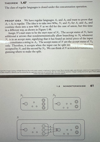 THEOREM 1.47
The class of regular languages is closed under the concatenation operation.
PROOF IDEA We have regular languages A₁ and A2 and want to prove that
A₁ A2 is regular. The idea is to take two NFAs, N₁ and N₂ for A₁ and A2, and
combine them into a new NFA N as we did for the case of union, but this time
in a different way, as shown in Figure 1.48.
Assign N's start state to be the start state of N₁. The accept states of №₁ have
additional e arrows that nondeterministically allow branching to N₂ whenever
N₁ is in an accept state, signifying that it has found an initial piece of the input
that constitutes a string in A₁. The accept states of N are the accept states of N₂
only. Therefore, it accepts when the input can be split into yo parts, the first
accepted by N₁ and the second by N2. We can think of N as nondeterministically
guessing where to make the split.
yright 2012 Cengage Learning. All Rights Reserved. May not be copied, scanned, or duplicated, in whole or in part. Due to electronic rights, some third party content may be suppressed from
k and/or cChapter(s). Editorial review has deemed that any suppressed content does not materially affect the overall learning experience. Cengage Learning reserves the right to remove additi
content at any time if subsequent rights restrictions require it
N
N₁
TO BRADONNOND DOORDNONG GAN TO DOOR nd go an
O
O
O о
о
8
E
€
€
N₂
1.2
NONDETERMINISM
O O
O
61