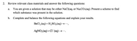 2. Review relevant class materials and answer the following questions:
You are given a solution that may be either NaCl(aq) or Na2CO3(aq). Present a scheme to find
which substance was present in the solution.
а.
b.
Complete and balance the following equations and explain your results.
BaCl, (aq)+ H,SO,(aq)→ ,
AGNO, (aq)+CI (aq) →.
