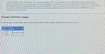 Lina purchased a new car for use in her business during 2023. The auto was the only business asset she purchased
during the year, and her business was extremely profitable. Calculate her maximum depreciation deductions (including
$179 expense unless stated otherwise) for the automobile in 2023 and 2024 (Lina doesn't want to take bonus depreciation
for 2023 or 2024) in the following alternative scenarios (assuming half-year convention for all): (Use MACRS Table 1.
Table 2. and Exhibit 10-10.)
Problem 10-67 Part f (Algo)
f. The vehicle cost $84.200, and is an SUV that weighs 6.500 pounds. Business use was 100 percent.
Year
2023
2024
Depreciation
deduction
27